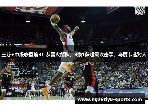 三分+中投联盟前3！恭喜火箭队，8换1获超级攻击手，乌度卡选对人